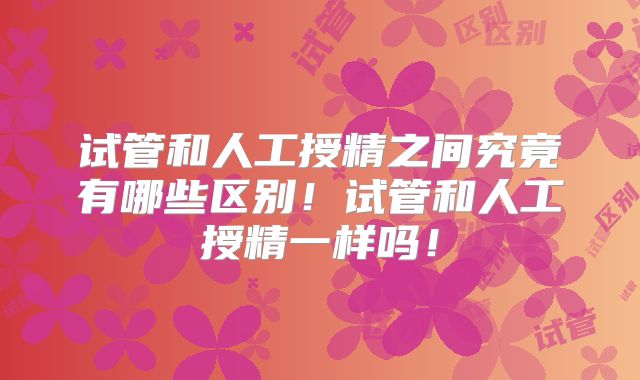试管和人工授精之间究竟有哪些区别！试管和人工授精一样吗！