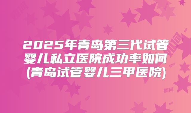 2025年青岛第三代试管婴儿私立医院成功率如何(青岛试管婴儿三甲医院)