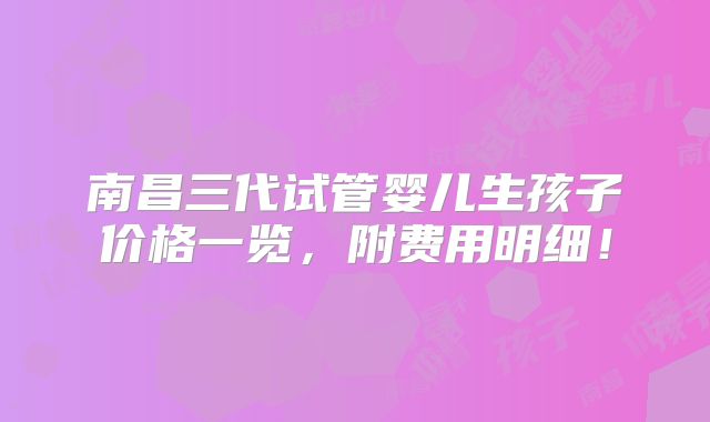 南昌三代试管婴儿生孩子价格一览,附费用明细!