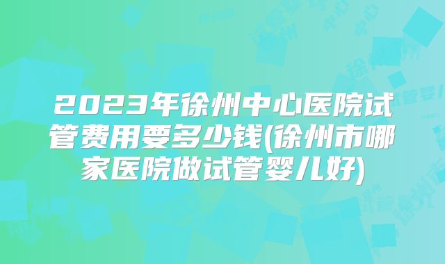 2023年徐州中心医院试管费用要多少钱(徐州市哪家医院做试管婴儿好)