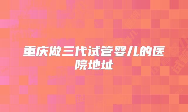 重庆做三代试管婴儿的医院地址