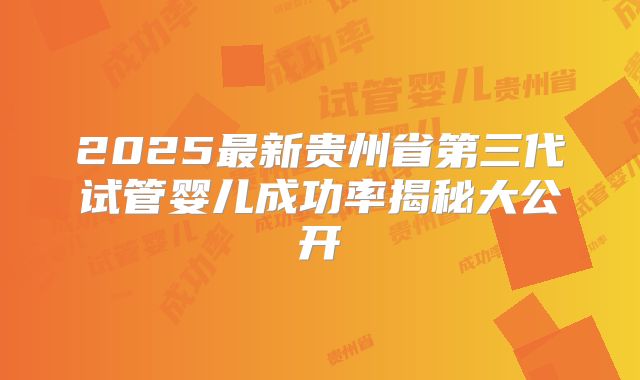 2025最新贵州省第三代试管婴儿成功率揭秘大公开
