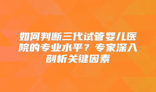 如何判断三代试管婴儿医院的专业水平?专家深入剖析关键因素