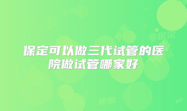 保定可以做三代试管的医院做试管哪家好