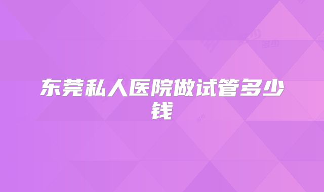东莞私人医院做试管多少钱