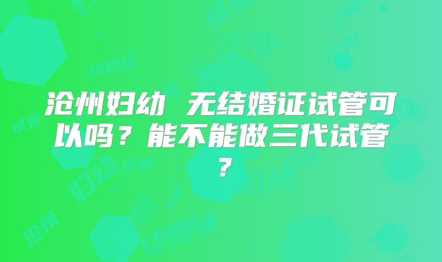沧州妇幼 无结婚证试管可以吗？能不能做三代试管？