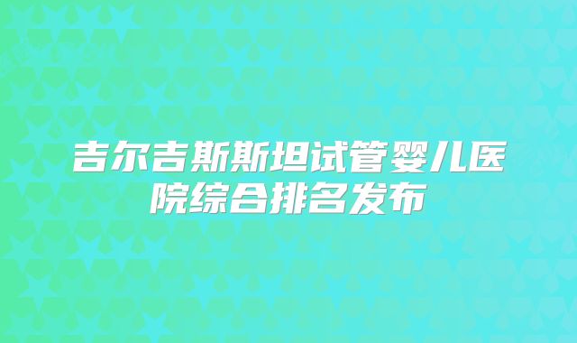 吉尔吉斯斯坦试管婴儿医院综合排名发布