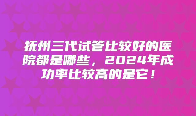 抚州三代试管比较好的医院都是哪些，2024年成功率比较高的是它！