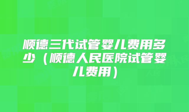 顺德三代试管婴儿费用多少（顺德人民医院试管婴儿费用）