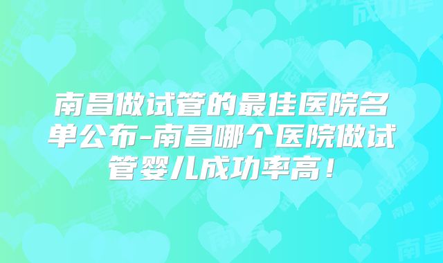 南昌做试管的最佳医院名单公布-南昌哪个医院做试管婴儿成功率高！