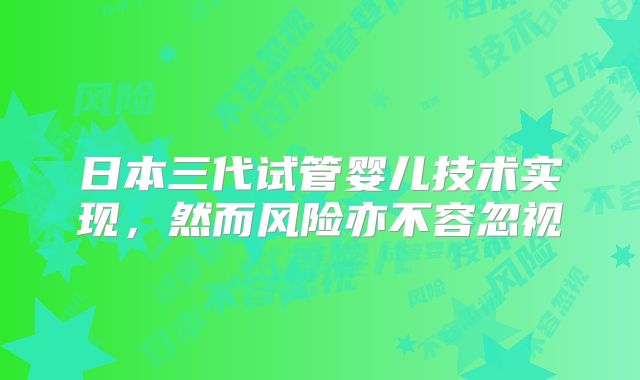 日本三代试管婴儿技术实现，然而风险亦不容忽视