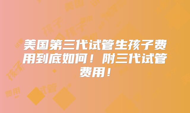 美国第三代试管生孩子费用到底如何!附三代试管费用!