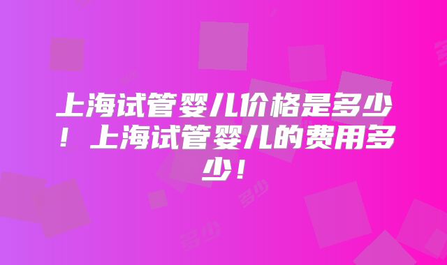 上海试管婴儿价格是多少！上海试管婴儿的费用多少！