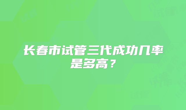 长春市试管三代成功几率是多高？