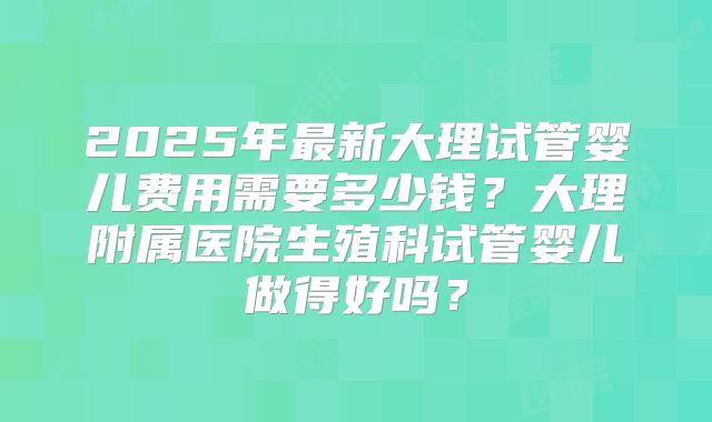 2025年最新大理试管婴儿费用需要多少钱?大理附属医院生殖科试管婴儿做得好吗?