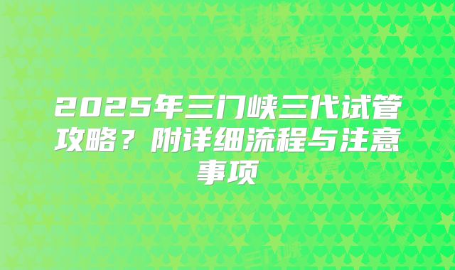 2025年三门峡三代试管攻略?附详细流程与注意事项