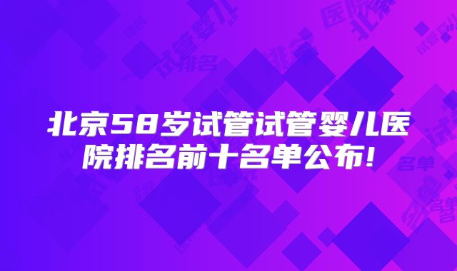 北京58岁试管试管婴儿医院排名前十名单公布!