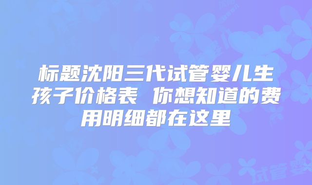 标题沈阳三代试管婴儿生孩子价格表 你想知道的费用明细都在这里