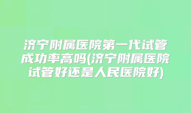 济宁附属医院第一代试管成功率高吗(济宁附属医院试管好还是人民医院好)