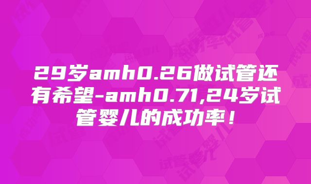 29岁amh0.26做试管还有希望-amh0.71,24岁试管婴儿的成功率!