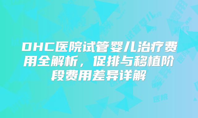 DHC医院试管婴儿治疗费用全解析,促排与移植阶段费用差异详解