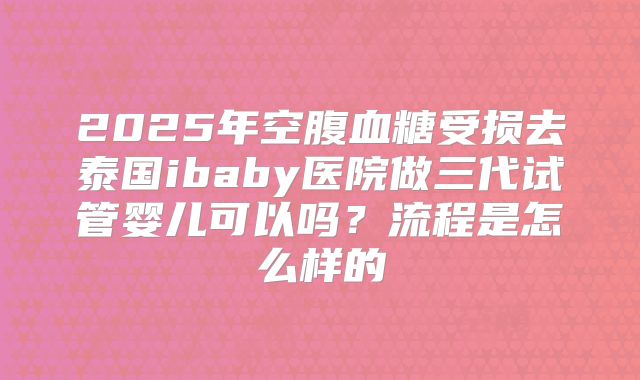 2025年空腹血糖受损去泰国ibaby医院做三代试管婴儿可以吗？流程是怎么样的