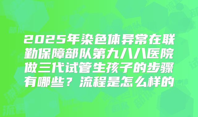 2025年染色体异常在联勤保障部队第九八八医院做三代试管生孩子的步骤有哪些？流程是怎么样的