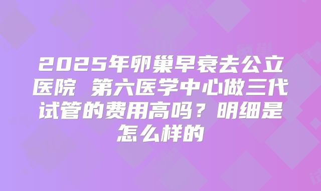 2025年卵巢早衰去公立医院 第六医学中心做三代试管的费用高吗？明细是怎么样的
