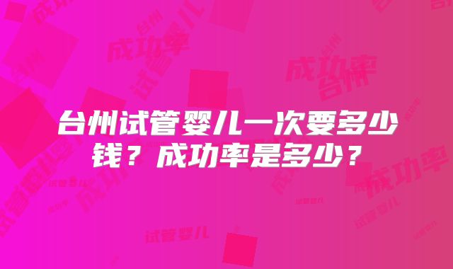 台州试管婴儿一次要多少钱?成功率是多少?