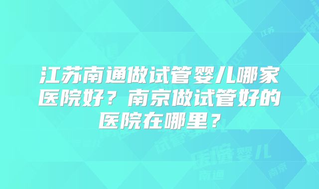 江苏南通做试管婴儿哪家医院好?南京做试管好的医院在哪里?