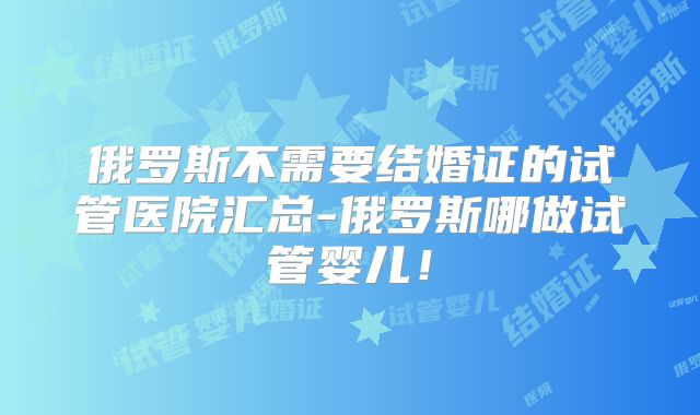 俄罗斯不需要结婚证的试管医院汇总-俄罗斯哪做试管婴儿！