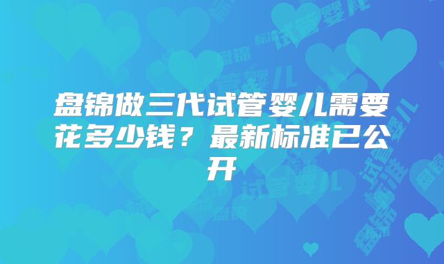 盘锦做三代试管婴儿需要花多少钱？最新标准已公开