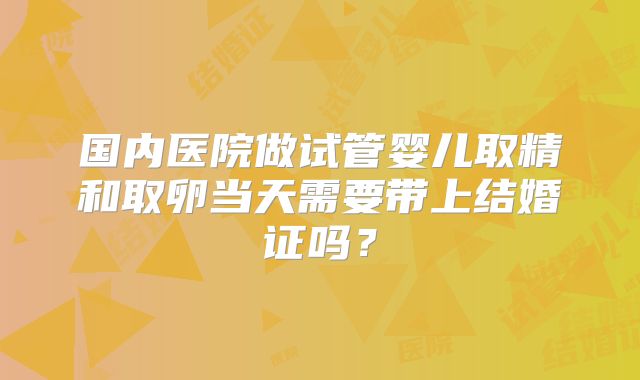 国内医院做试管婴儿取精和取卵当天需要带上结婚证吗?