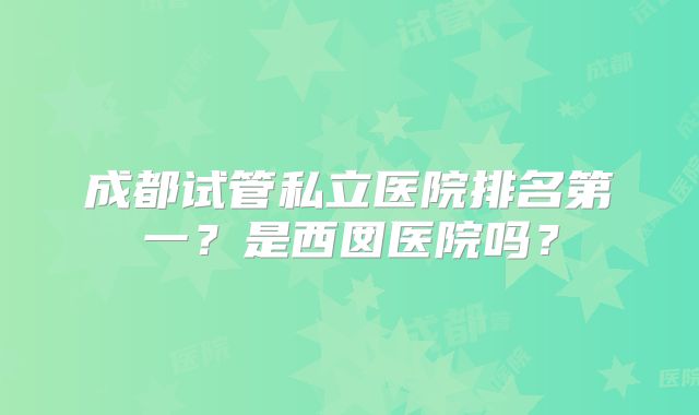 成都试管私立医院排名第一？是西囡医院吗？