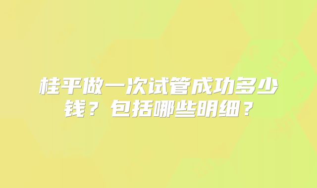 桂平做一次试管成功多少钱?包括哪些明细?