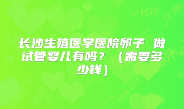 长沙生殖医学医院卵子 做试管婴儿有吗?(需要多少钱)