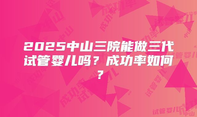 2025中山三院能做三代试管婴儿吗？成功率如何？