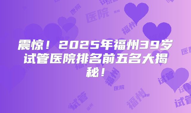 震惊!2025年福州39岁试管医院排名前五名大揭秘!