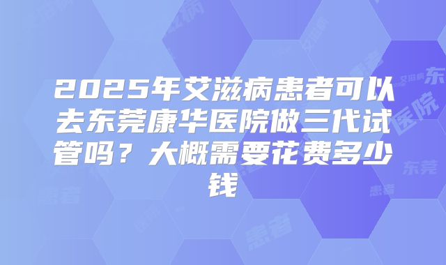 2025年艾滋病患者可以去东莞康华医院做三代试管吗?大概需要花费多少钱