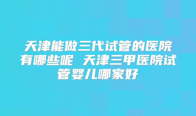 天津能做三代试管的医院有哪些呢 天津三甲医院试管婴儿哪家好