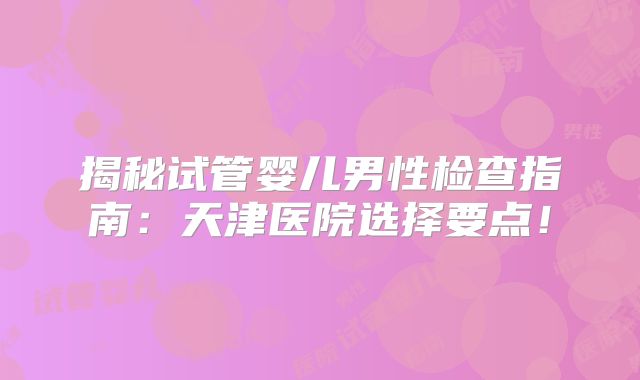 揭秘试管婴儿男性检查指南：天津医院选择要点！