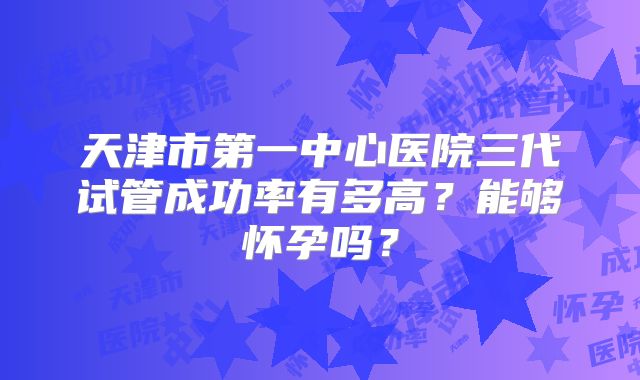 天津市第一中心医院三代试管成功率有多高？能够怀孕吗？