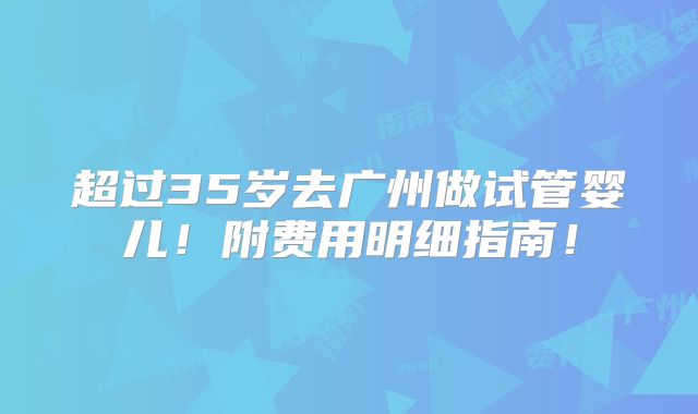 超过35岁去广州做试管婴儿!附费用明细指南!