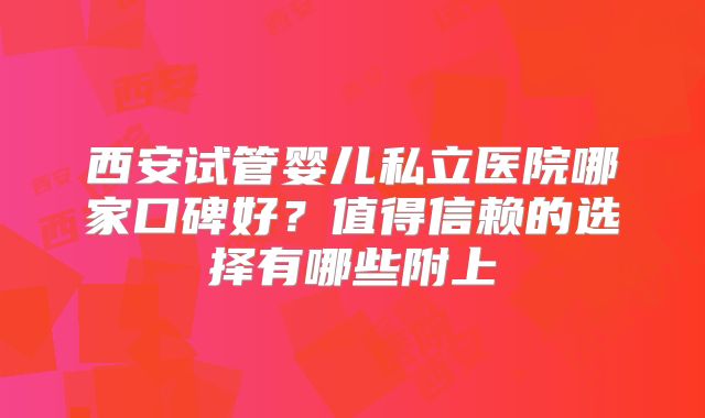 西安试管婴儿私立医院哪家口碑好?值得信赖的选择有哪些附上