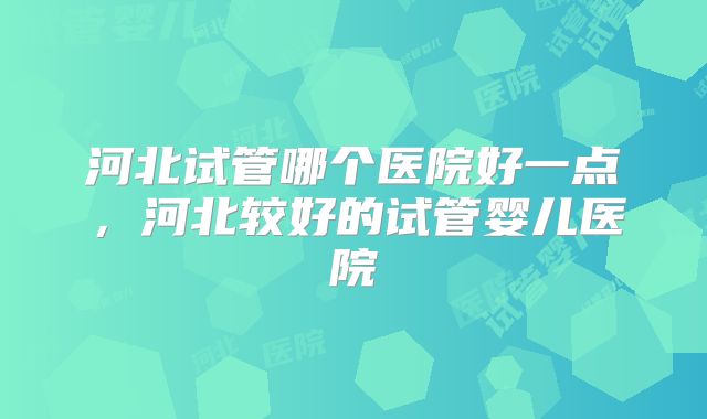 河北试管哪个医院好一点，河北较好的试管婴儿医院