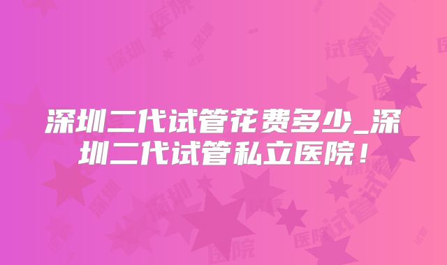 深圳二代试管花费多少_深圳二代试管私立医院！