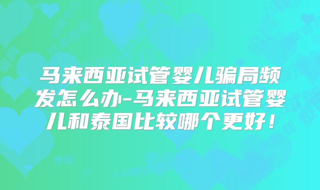 马来西亚试管婴儿骗局频发怎么办-马来西亚试管婴儿和泰国比较哪个更好！