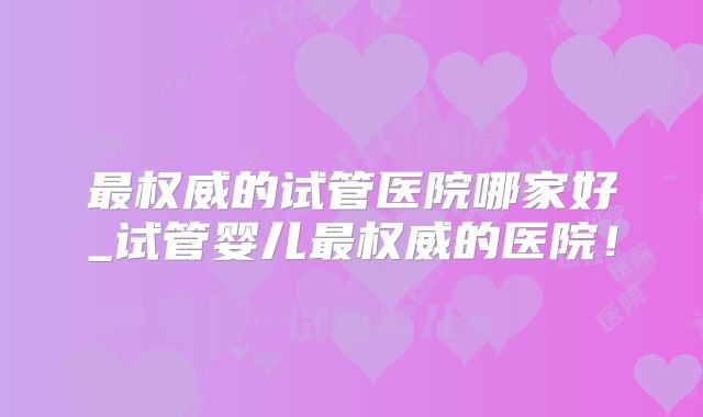 最权威的试管医院哪家好_试管婴儿最权威的医院!