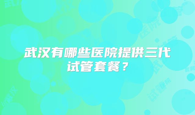 武汉有哪些医院提供三代试管套餐?