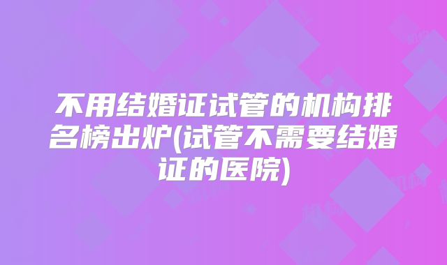 不用结婚证试管的机构排名榜出炉(试管不需要结婚证的医院)